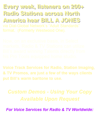 Every week, listeners on 200+ Radio Stations across North America hear BILL A JONES 
via Dial-Global Network’s “Adult Standards” format.  (Formerly Westwood One).  

Now, on an exclusive basis, in Select markets, Radio & TV Stations can utilize Bill’s award winning Talents directly from his Pro Tools equipped home studio.  

Voice Track Services for Radio, Station Imaging, & TV Promos, are just a few of the ways clients put Bill’s warm baritone to use. 

Custom Demos - Using Your Copy
Available Upon Request

For Voice Services for Radio & TV Worldwide: 
Email:
 Management@DogCreekProductions.com